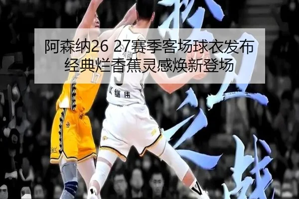 阿森纳26 27赛季客场球衣发布 经典烂香蕉灵感焕新登场